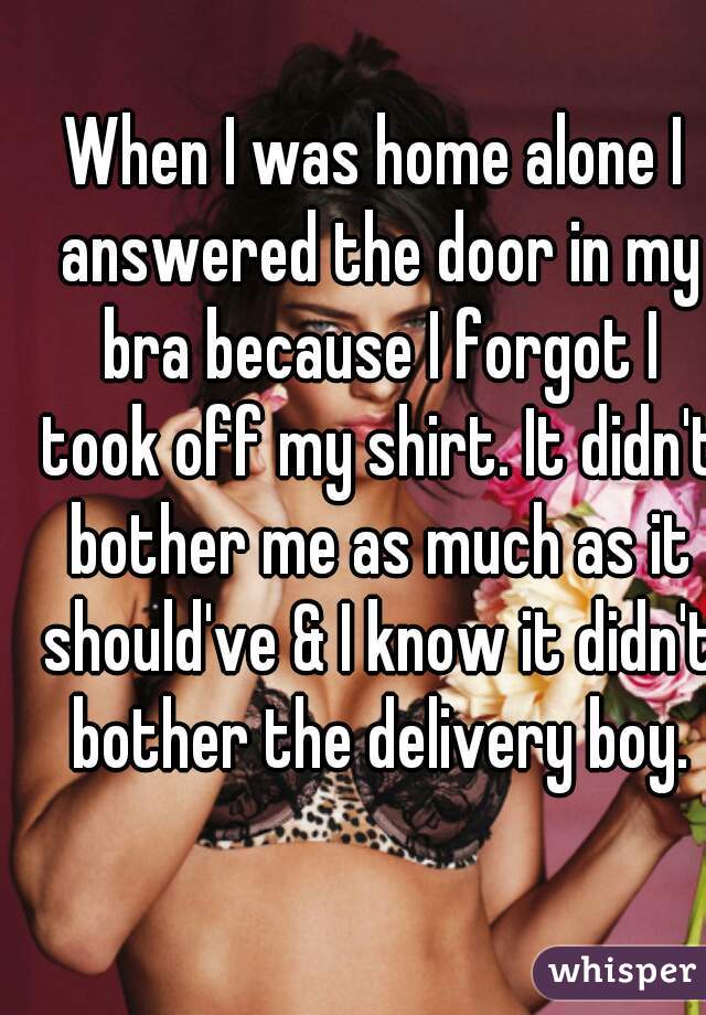When I was home alone I answered the door in my bra because I forgot I took off my shirt. It didn't bother me as much as it should've & I know it didn't bother the delivery boy.