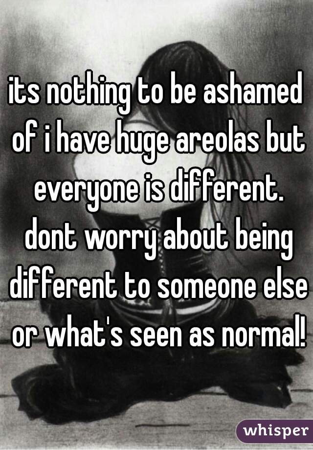 its nothing to be ashamed of i have huge areolas but everyone is different. dont worry about being different to someone else or what's seen as normal!