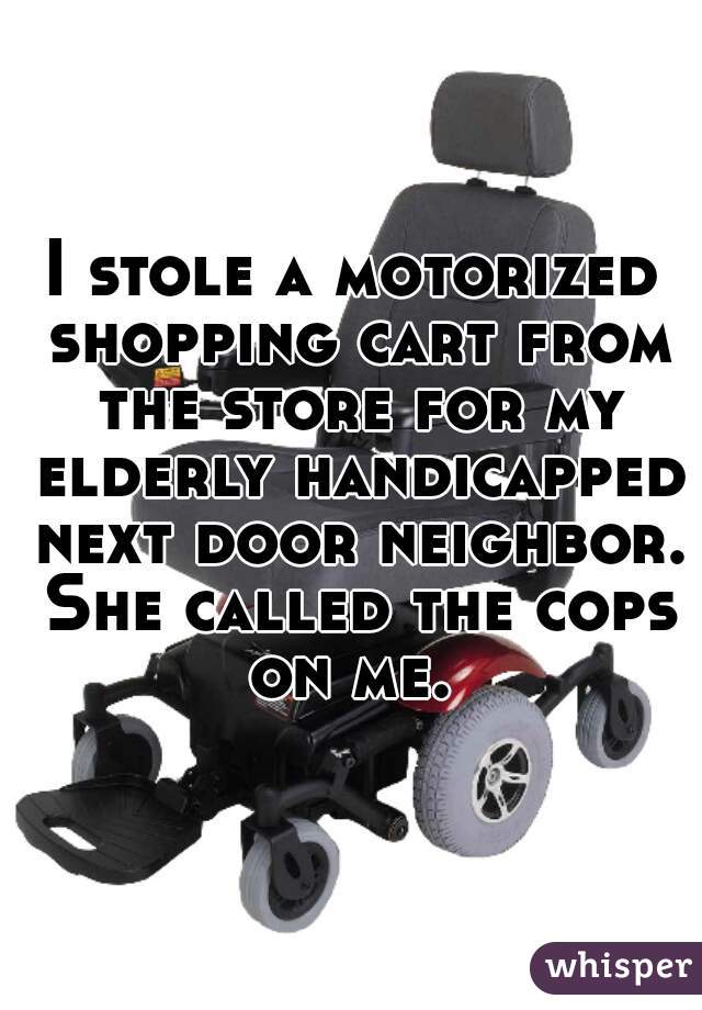 I stole a motorized shopping cart from the store for my elderly handicapped next door neighbor. She called the cops on me. 