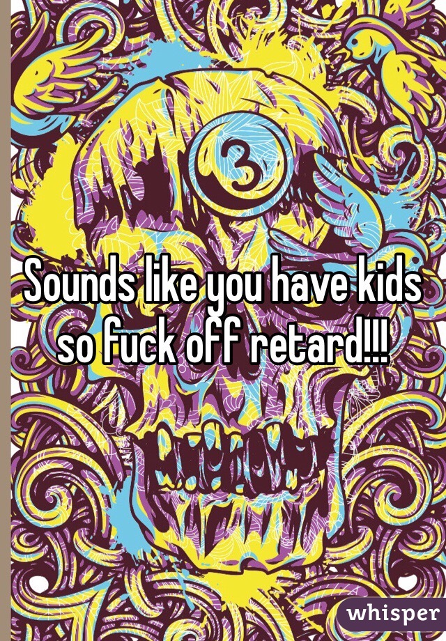 Sounds like you have kids so fuck off retard!!!