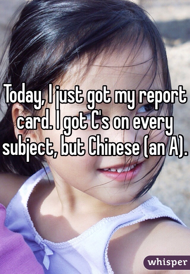 Today, I just got my report card. I got C's on every subject, but Chinese (an A).