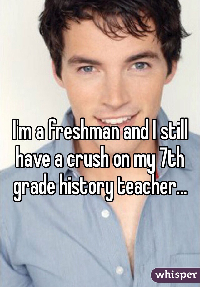 I'm a freshman and I still have a crush on my 7th grade history teacher...