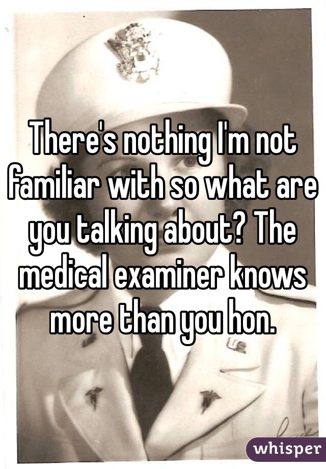 There's nothing I'm not familiar with so what are you talking about? The medical examiner knows more than you hon. 