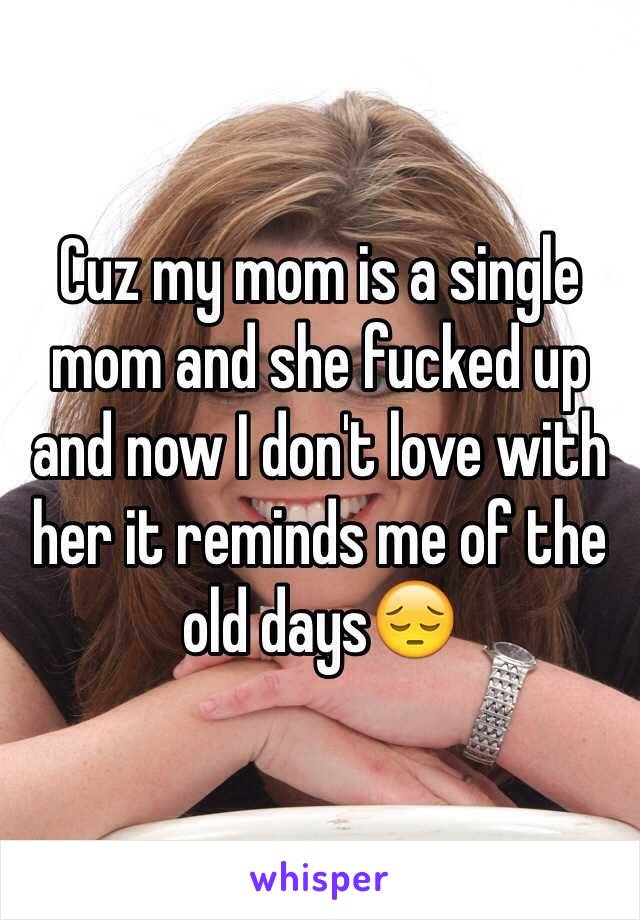 Cuz my mom is a single mom and she fucked up and now I don't love with her it reminds me of the old days😔