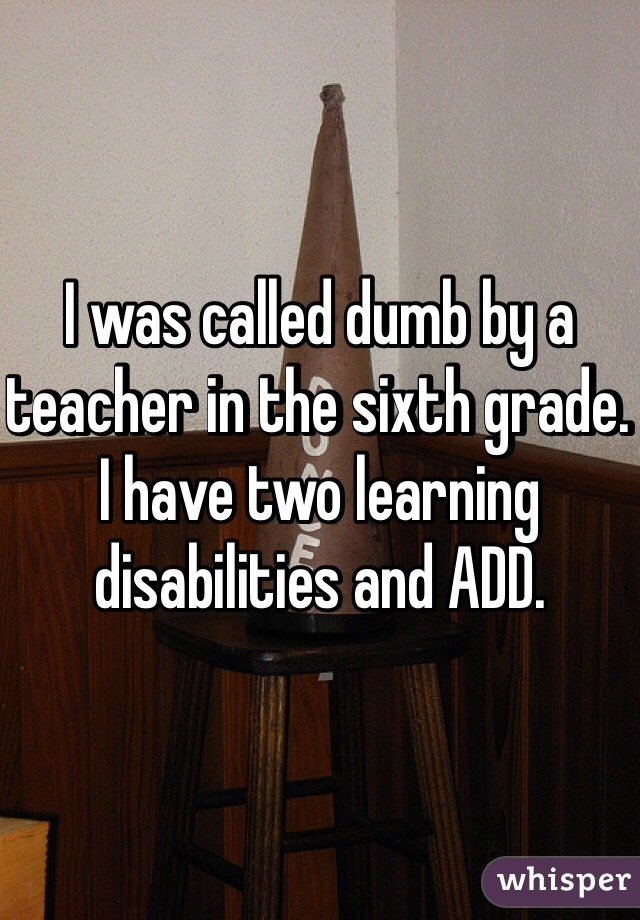 I was called dumb by a teacher in the sixth grade. I have two learning disabilities and ADD.