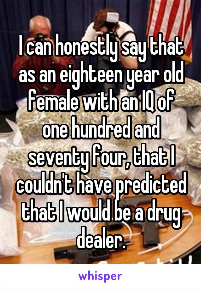 I can honestly say that as an eighteen year old female with an IQ of one hundred and seventy four, that I couldn't have predicted that I would be a drug dealer.