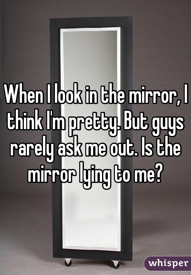 When I look in the mirror, I think I'm pretty. But guys rarely ask me out. Is the mirror lying to me?