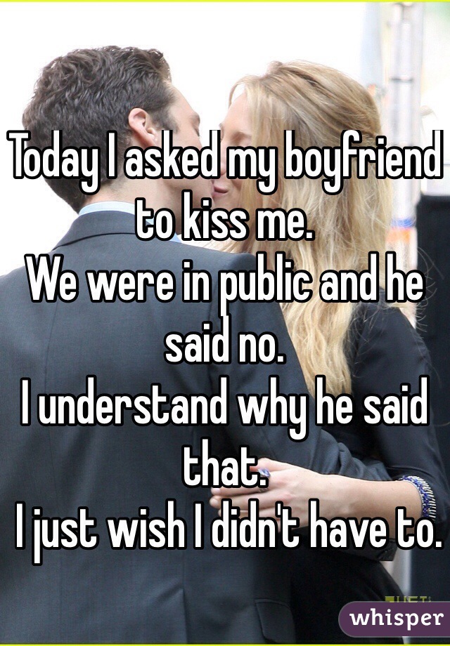 Today I asked my boyfriend to kiss me. 
We were in public and he said no. 
I understand why he said that.
 I just wish I didn't have to. 
