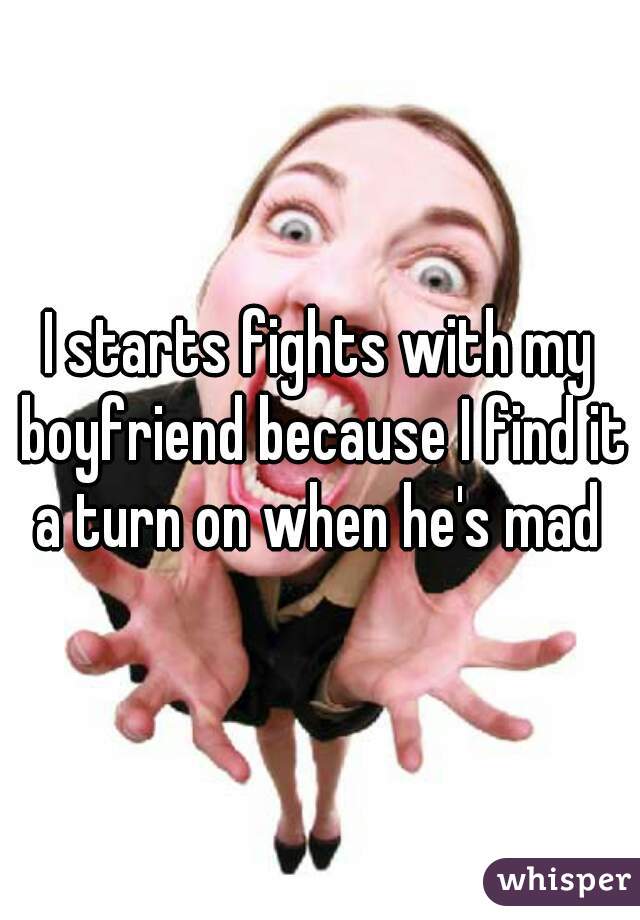 I starts fights with my boyfriend because I find it a turn on when he's mad 