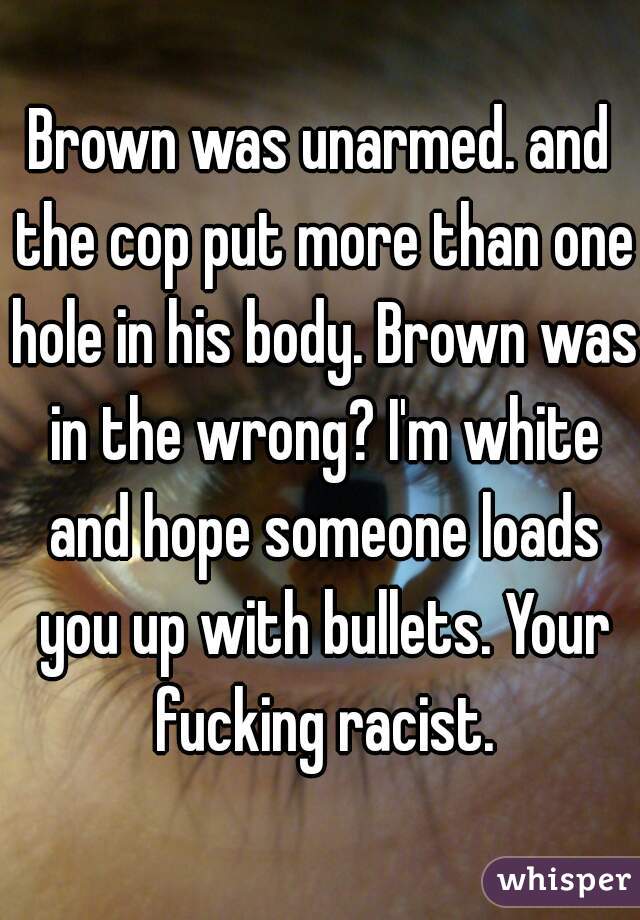 Brown was unarmed. and the cop put more than one hole in his body. Brown was in the wrong? I'm white and hope someone loads you up with bullets. Your fucking racist.