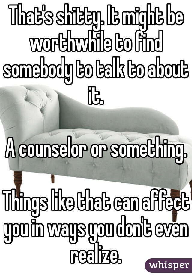 That's shitty. It might be worthwhile to find somebody to talk to about it.

A counselor or something.

Things like that can affect you in ways you don't even realize. 