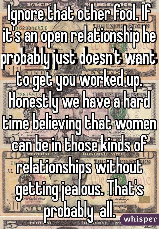 Ignore that other fool. If it's an open relationship he probably just doesn't want to get you worked up. Honestly we have a hard time believing that women can be in those kinds of relationships without getting jealous. That's probably  all.