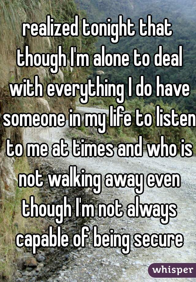 realized tonight that though I'm alone to deal with everything I do have someone in my life to listen to me at times and who is not walking away even though I'm not always capable of being secure