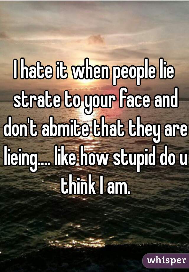 I hate it when people lie strate to your face and don't abmite that they are lieing.... like how stupid do u think I am.