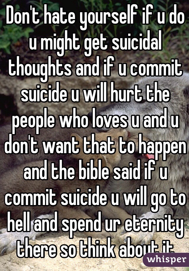 Don't hate yourself if u do u might get suicidal thoughts and if u commit suicide u will hurt the people who loves u and u don't want that to happen and the bible said if u commit suicide u will go to hell and spend ur eternity there so think about it