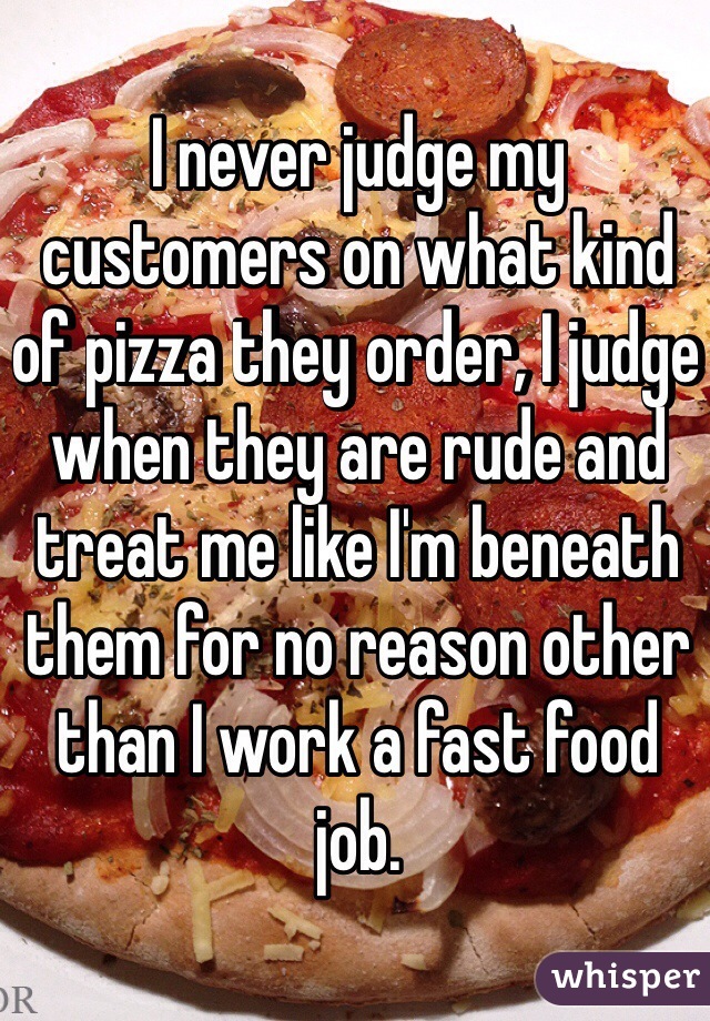 I never judge my customers on what kind of pizza they order, I judge when they are rude and treat me like I'm beneath them for no reason other than I work a fast food job.