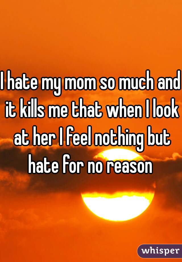 I hate my mom so much and it kills me that when I look at her I feel nothing but hate for no reason 