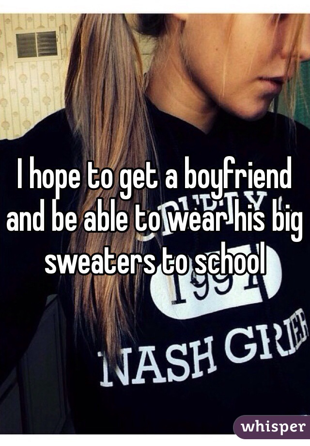 I hope to get a boyfriend and be able to wear his big sweaters to school 