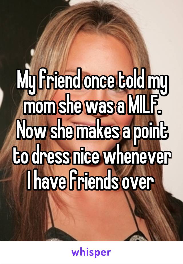 My friend once told my mom she was a MILF. Now she makes a point to dress nice whenever I have friends over 