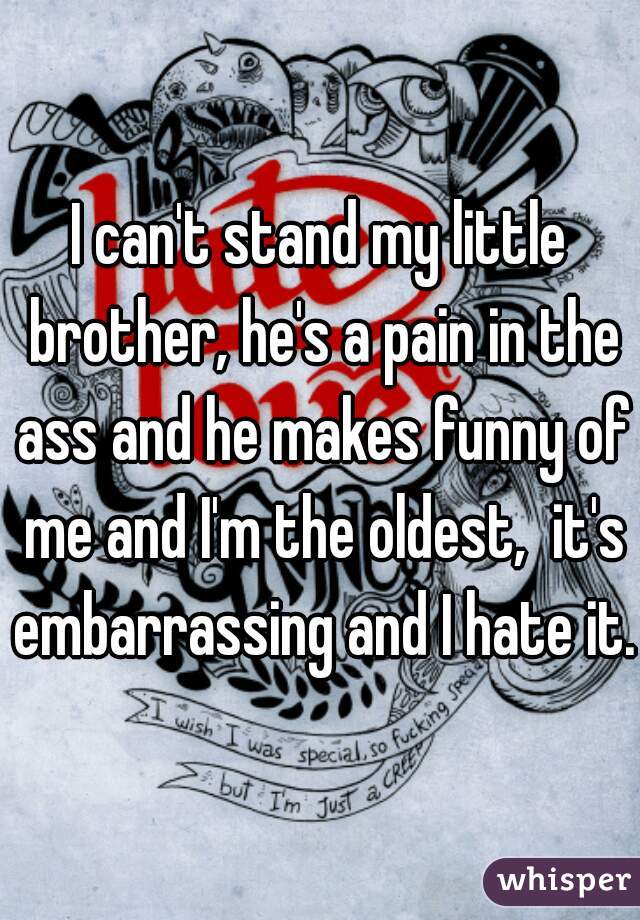 I can't stand my little brother, he's a pain in the ass and he makes funny of me and I'm the oldest,  it's embarrassing and I hate it.