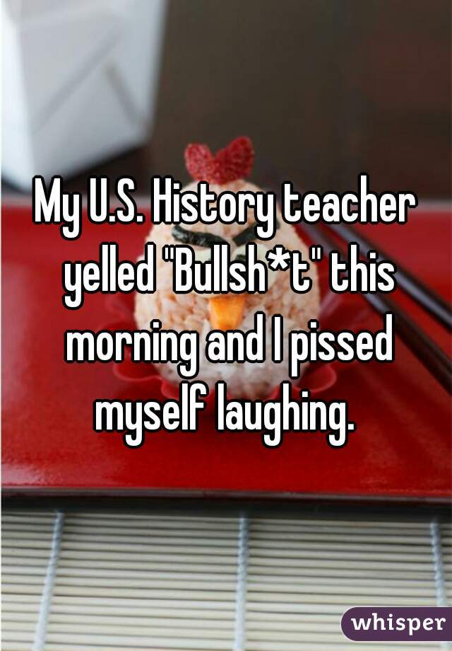 My U.S. History teacher yelled "Bullsh*t" this morning and I pissed myself laughing. 