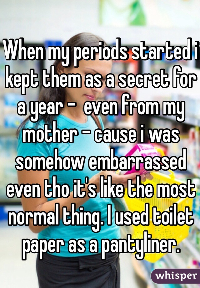 When my periods started i kept them as a secret for a year -  even from my mother - cause i was somehow embarrassed even tho it's like the most normal thing. I used toilet paper as a pantyliner.