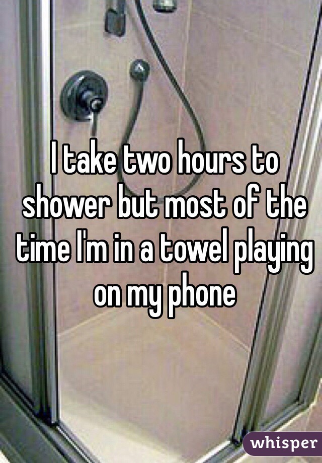 I take two hours to shower but most of the time I'm in a towel playing on my phone 