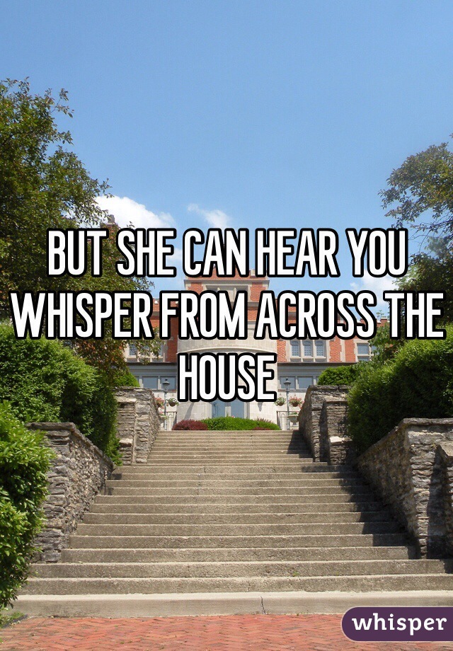BUT SHE CAN HEAR YOU WHISPER FROM ACROSS THE HOUSE