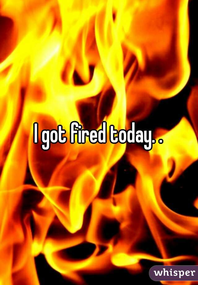 I got fired today. .