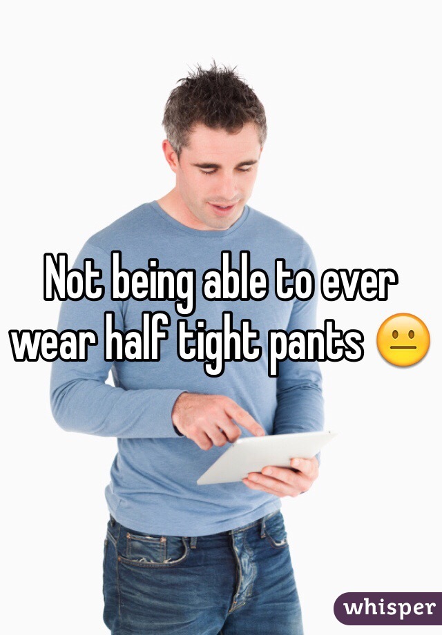 Not being able to ever wear half tight pants 😐