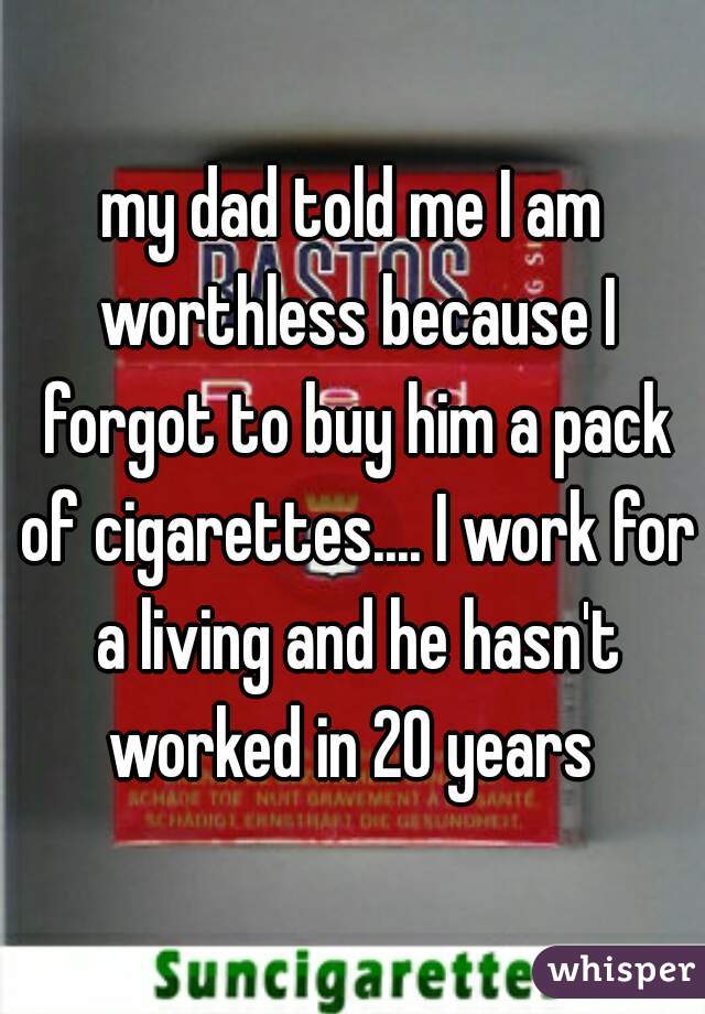 my dad told me I am worthless because I forgot to buy him a pack of cigarettes.... I work for a living and he hasn't worked in 20 years 