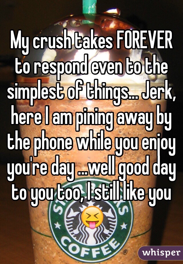 My crush takes FOREVER to respond even to the simplest of things... Jerk, here I am pining away by the phone while you enjoy you're day ...well good day to you too, I still like you 😝