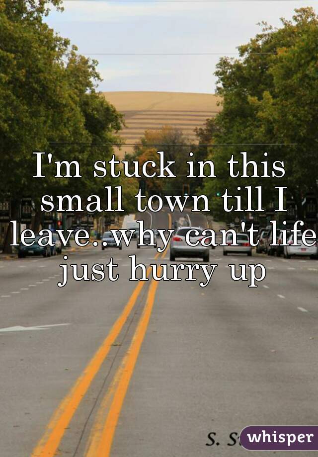 I'm stuck in this small town till I leave..why can't life just hurry up