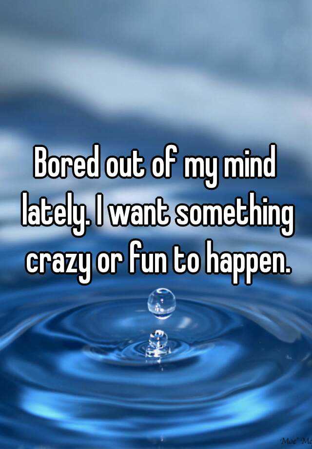 bored-out-of-my-mind-lately-i-want-something-crazy-or-fun-to-happen