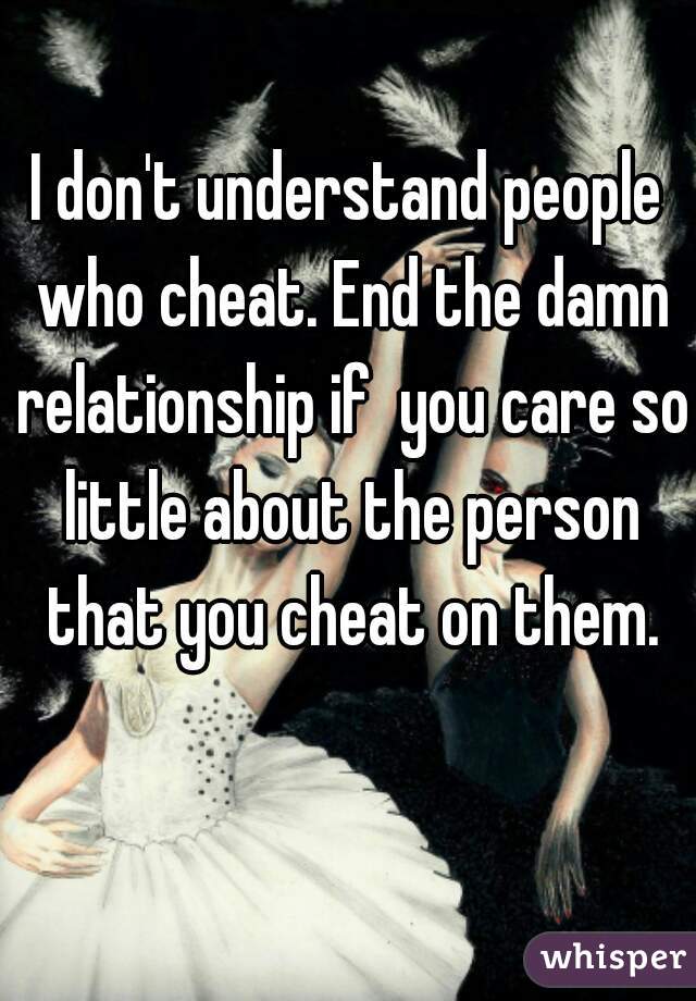 I don't understand people who cheat. End the damn relationship if  you care so little about the person that you cheat on them.