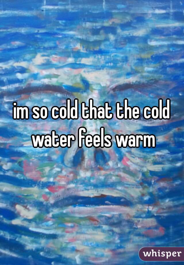 im so cold that the cold water feels warm