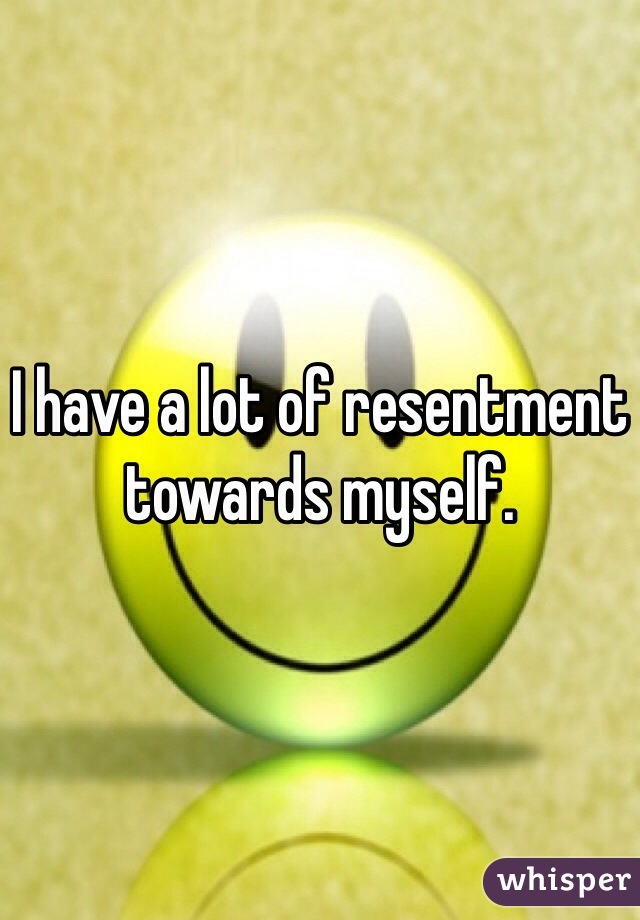 I have a lot of resentment towards myself.