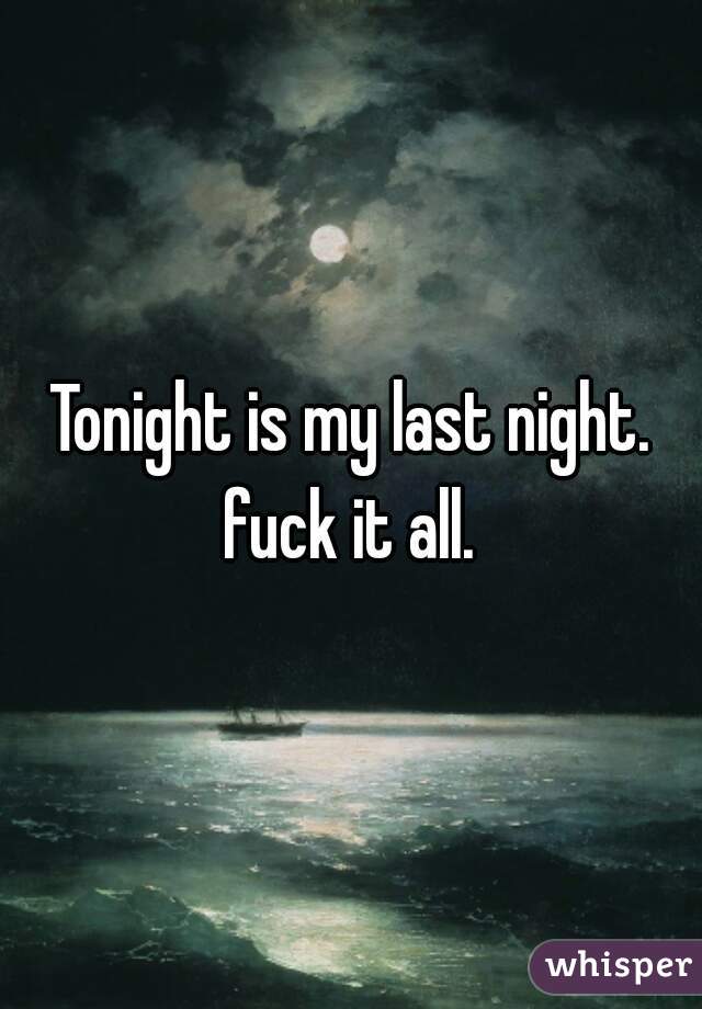 Tonight is my last night. fuck it all. 