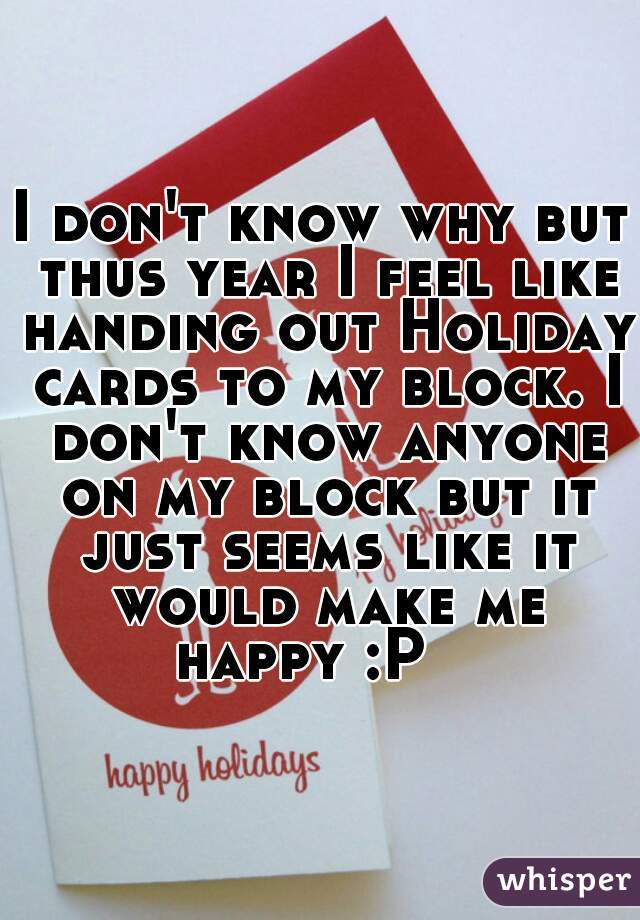 I don't know why but thus year I feel like handing out Holiday cards to my block. I don't know anyone on my block but it just seems like it would make me happy :P   