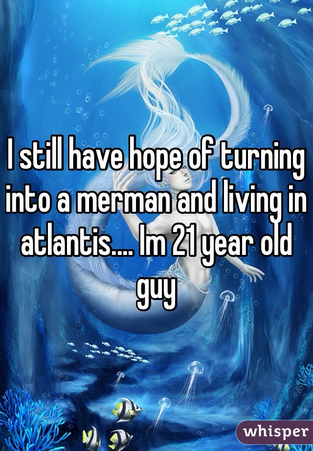 I still have hope of turning into a merman and living in atlantis.... Im 21 year old guy