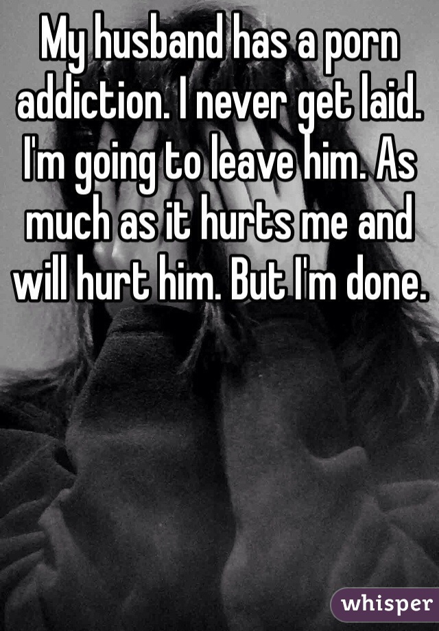 My husband has a porn addiction. I never get laid. I'm going to leave him. As much as it hurts me and will hurt him. But I'm done. 