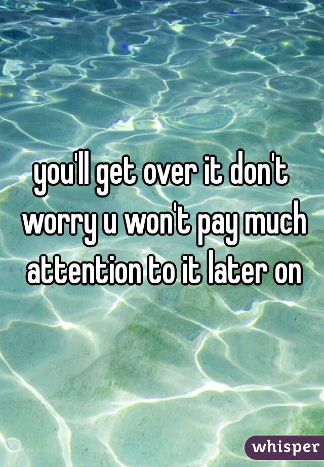 you'll get over it don't worry u won't pay much attention to it later on