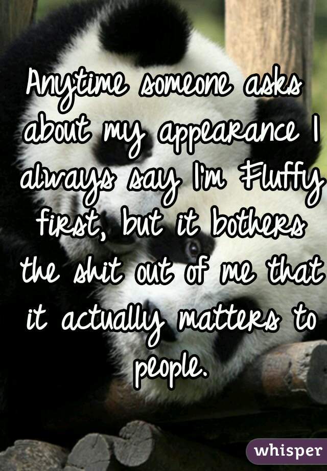 Anytime someone asks about my appearance I always say I'm Fluffy first, but it bothers the shit out of me that it actually matters to people.