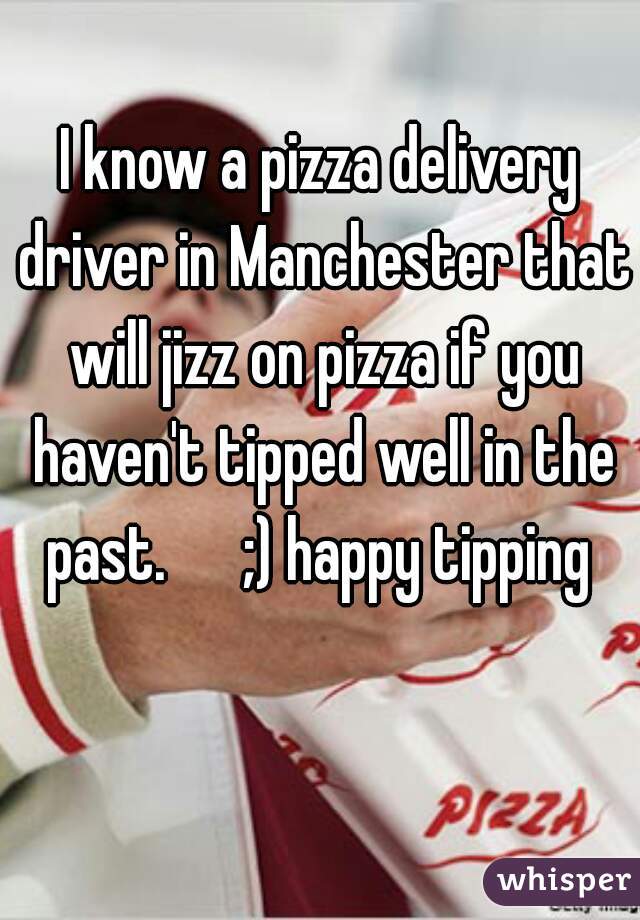 I know a pizza delivery driver in Manchester that will jizz on pizza if you haven't tipped well in the past.      ;) happy tipping 