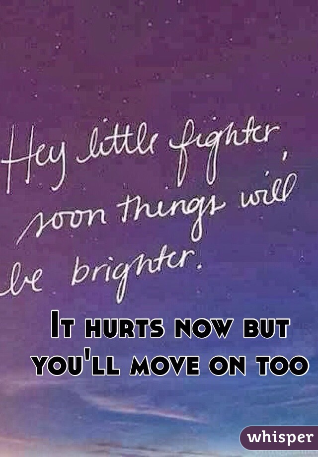 It hurts now but you'll move on too 