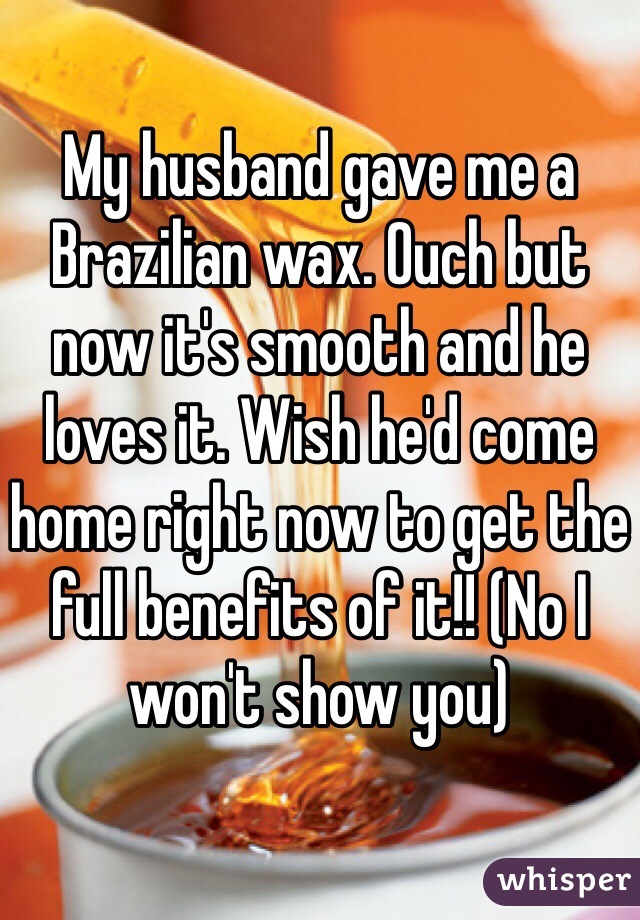 My husband gave me a Brazilian wax. Ouch but now it's smooth and he loves it. Wish he'd come home right now to get the full benefits of it!! (No I won't show you) 