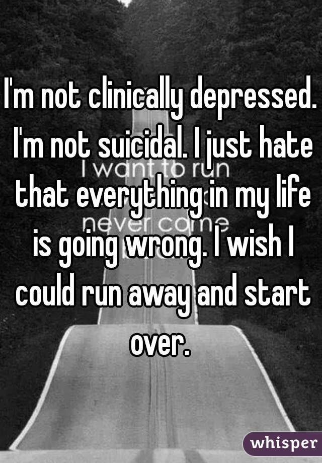 I'm not clinically depressed. I'm not suicidal. I just hate that everything in my life is going wrong. I wish I could run away and start over. 
