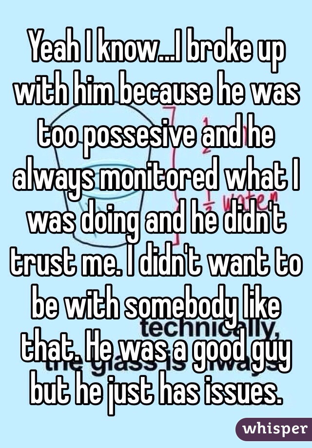 Yeah I know...I broke up with him because he was too possesive and he always monitored what I was doing and he didn't trust me. I didn't want to be with somebody like that. He was a good guy but he just has issues.