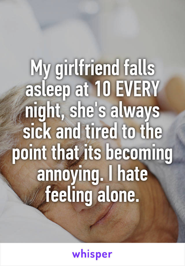 My girlfriend falls asleep at 10 EVERY night, she's always sick and tired to the point that its becoming annoying. I hate feeling alone.