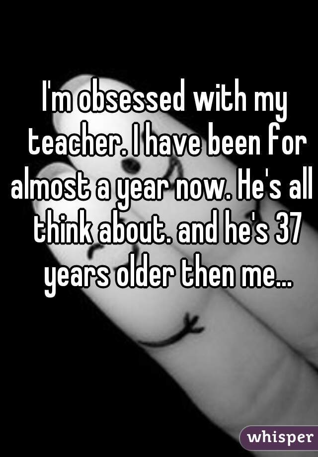 I'm obsessed with my teacher. I have been for almost a year now. He's all I think about. and he's 37 years older then me...